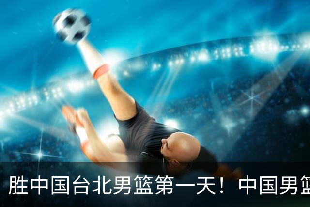 胜中国台北男篮第一天！中国男篮收2好消息，郭士强赛后灵魂发言